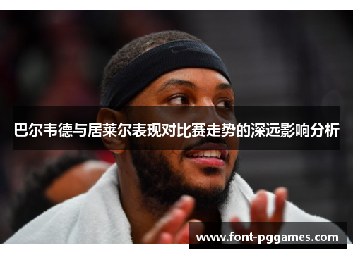 巴尔韦德与居莱尔表现对比赛走势的深远影响分析