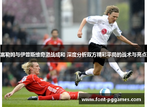 富勒姆与伊普斯维奇激战成和 深度分析双方精彩平局的战术与亮点