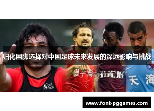 归化国脚选择对中国足球未来发展的深远影响与挑战