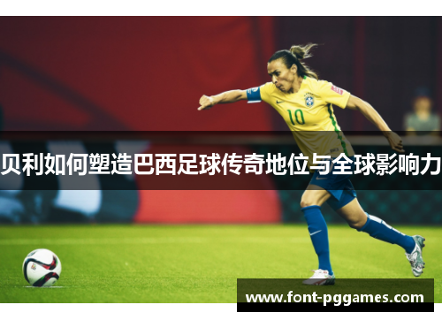 贝利如何塑造巴西足球传奇地位与全球影响力 贝利如何塑造巴西足球传奇地位与全球影响力
