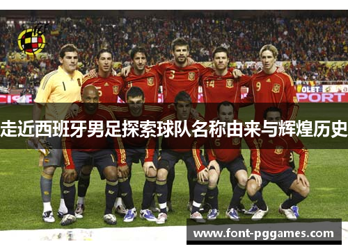 走近西班牙男足探索球队名称由来与辉煌历史 走近西班牙男足探索球队名称由来与辉煌历史