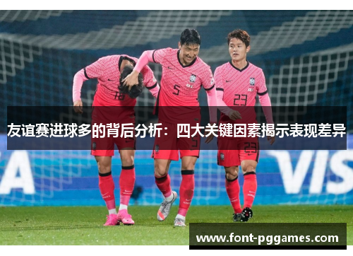 友谊赛进球多的背后分析:四大关键因素揭示表现差异 友谊赛进球多的背后分析:四大关键因素揭示表现差异