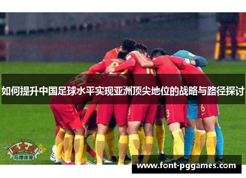 如何提升中国足球水平实现亚洲顶尖地位的战略与路径探讨 如何提升中国足球水平实现亚洲顶尖地位的战略与路径探讨