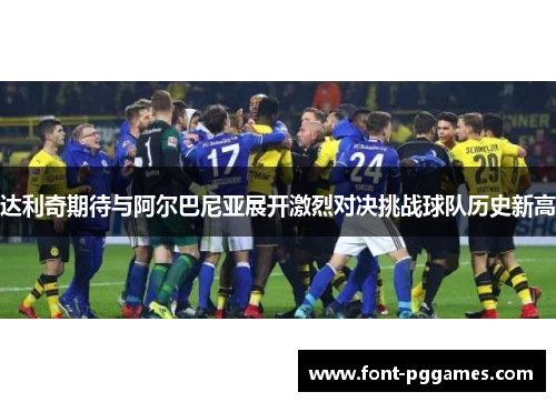达利奇期待与阿尔巴尼亚展开激烈对决挑战球队历史新高