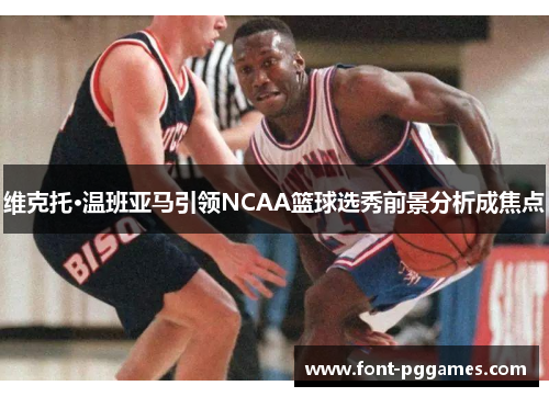 维克托·温班亚马引领NCAA篮球选秀前景分析成焦点