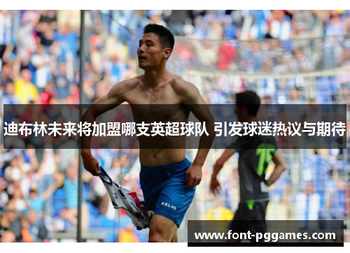 迪布林未来将加盟哪支英超球队 引发球迷热议与期待